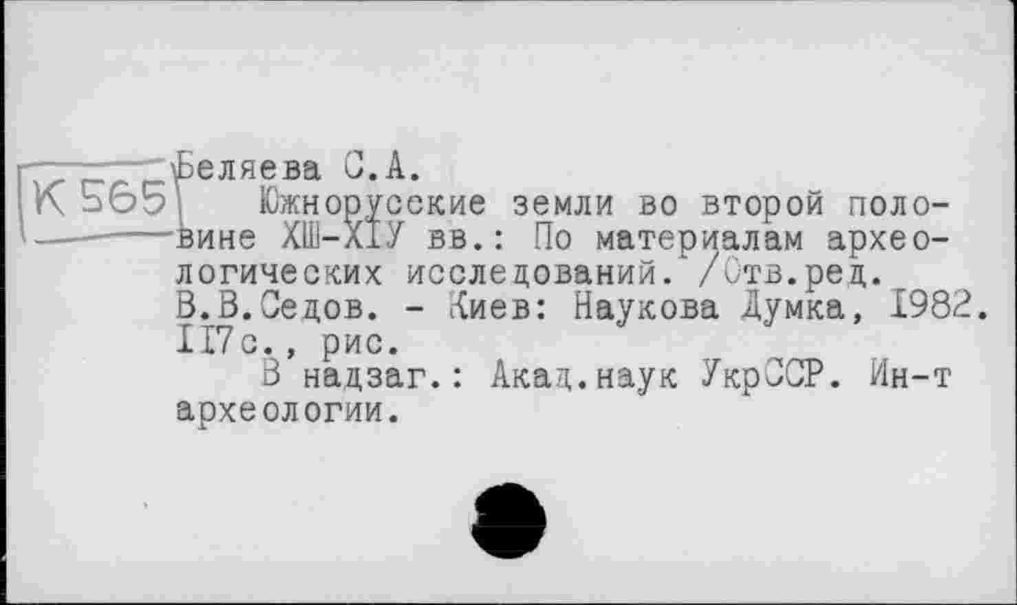 ﻿. і Беляева С.А.
Южнорусские земли во второй поло-
—------вине ХШ-Х1У вв.: По материалам архео-
логических исследований/ /Отв.ред. В.В.Седов. - Киев: Наукова Думка, 1982.
1Г7с., рис.
В надзаг.: Акад.наук УкрССР. Ин-т археологии.